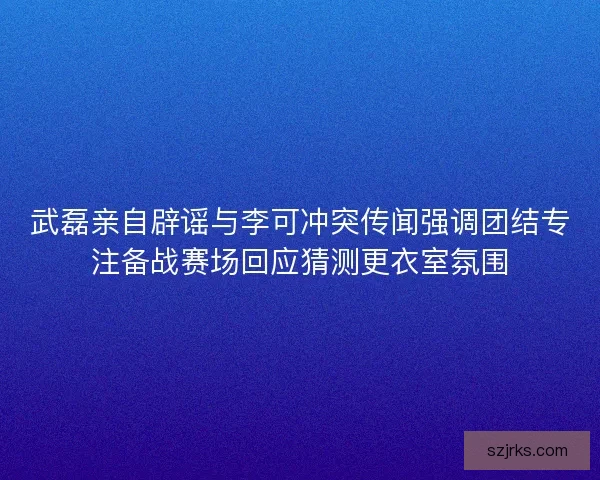 武磊亲自辟谣与李可冲突传闻强调团结专注备战赛场回应猜测更衣室氛围