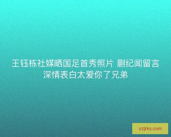 王钰栋社媒晒国足首秀照片 蒯纪闻留言深情表白太爱你了兄弟