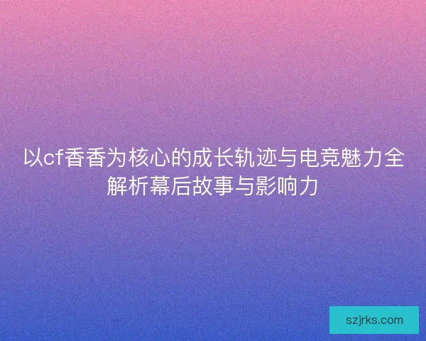 以cf香香为核心的成长轨迹与电竞魅力全解析幕后故事与影响力